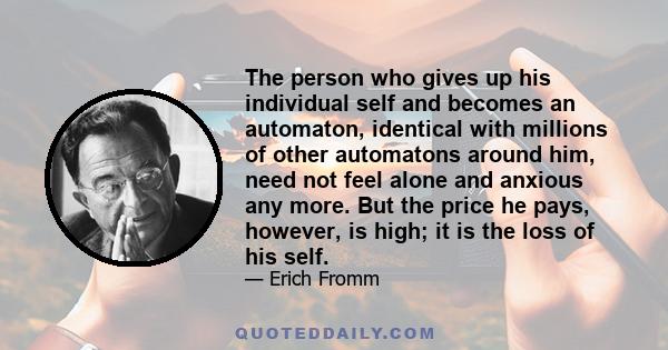 The person who gives up his individual self and becomes an automaton, identical with millions of other automatons around him, need not feel alone and anxious any more. But the price he pays, however, is high; it is the