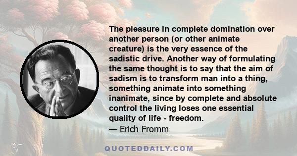 The pleasure in complete domination over another person (or other animate creature) is the very essence of the sadistic drive. Another way of formulating the same thought is to say that the aim of sadism is to transform 