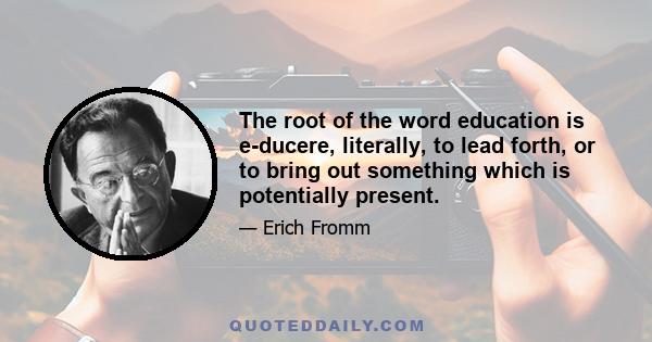 The root of the word education is e-ducere, literally, to lead forth, or to bring out something which is potentially present.