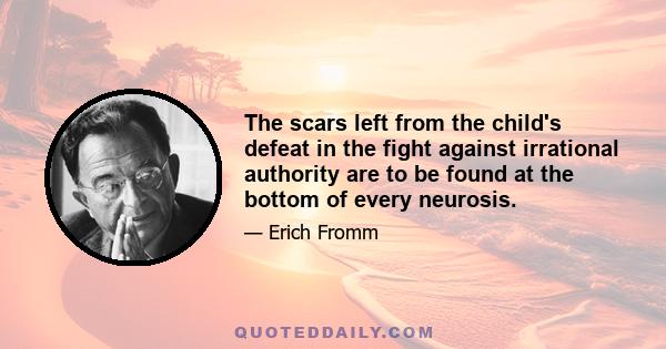 The scars left from the child's defeat in the fight against irrational authority are to be found at the bottom of every neurosis.