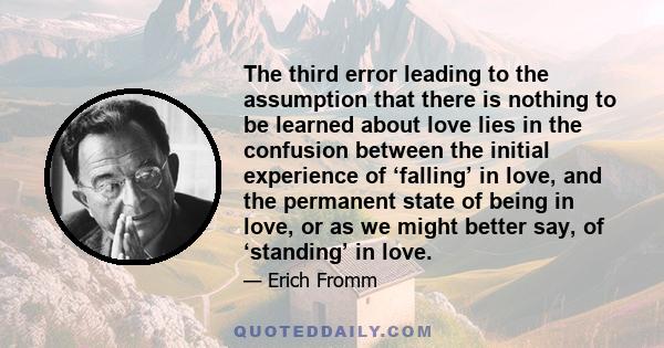 The third error leading to the assumption that there is nothing to be learned about love lies in the confusion between the initial experience of ‘falling’ in love, and the permanent state of being in love, or as we