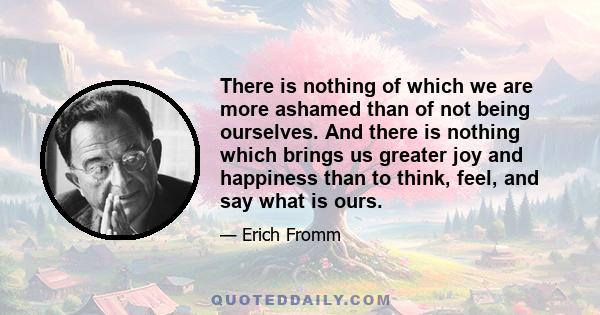 There is nothing of which we are more ashamed than of not being ourselves. And there is nothing which brings us greater joy and happiness than to think, feel, and say what is ours.