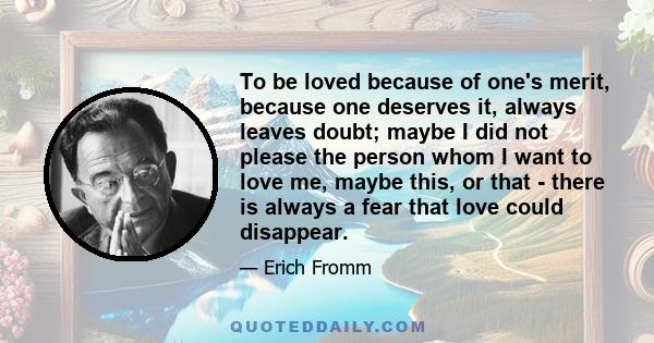 To be loved because of one's merit, because one deserves it, always leaves doubt; maybe I did not please the person whom I want to love me, maybe this, or that - there is always a fear that love could disappear.