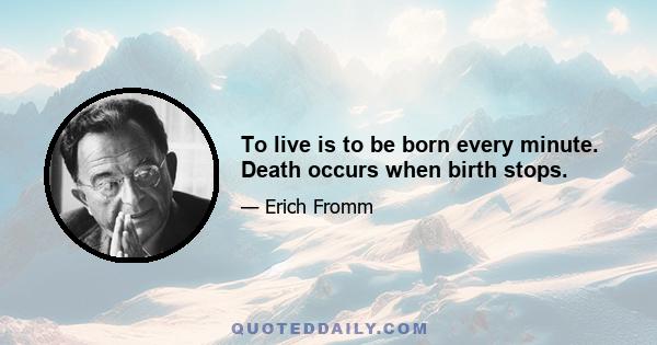 To live is to be born every minute. Death occurs when birth stops.