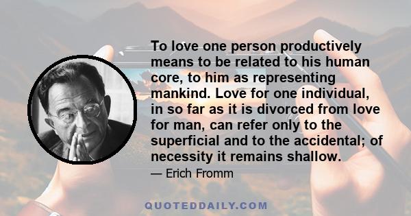 To love one person productively means to be related to his human core, to him as representing mankind. Love for one individual, in so far as it is divorced from love for man, can refer only to the superficial and to the 