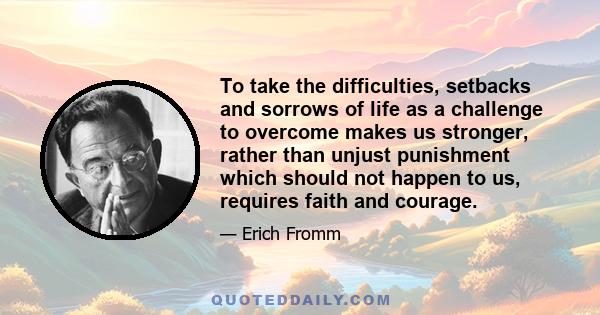 To take the difficulties, setbacks and sorrows of life as a challenge to overcome makes us stronger, rather than unjust punishment which should not happen to us, requires faith and courage.