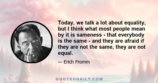 Today, we talk a lot about equality, but I think what most people mean by it is sameness - that everybody is the same - and they are afraid if they are not the same, they are not equal.