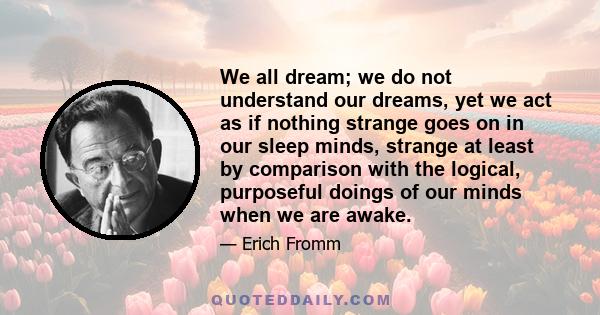 We all dream; we do not understand our dreams, yet we act as if nothing strange goes on in our sleep minds, strange at least by comparison with the logical, purposeful doings of our minds when we are awake.