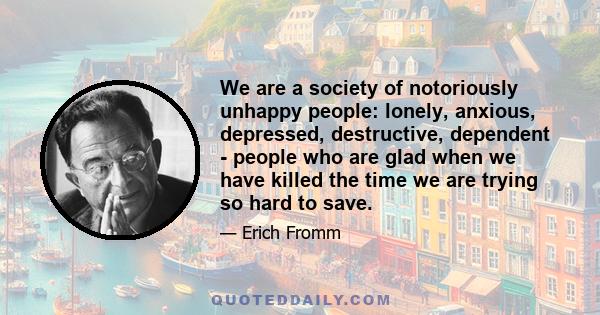 We are a society of notoriously unhappy people: lonely, anxious, depressed, destructive, dependent - people who are glad when we have killed the time we are trying so hard to save.