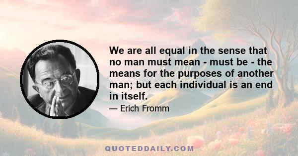 We are all equal in the sense that no man must mean - must be - the means for the purposes of another man; but each individual is an end in itself.