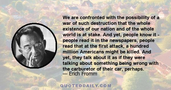 We are confronted with the possibility of a war of such destruction that the whole existence of our nation and of the whole world is at stake. And yet, people know it - people read it in the newspapers, people read that 