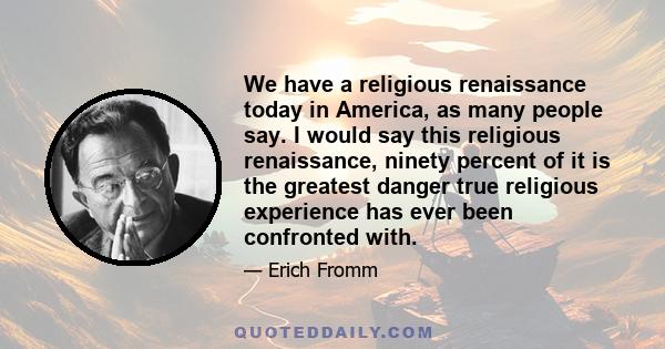 We have a religious renaissance today in America, as many people say. I would say this religious renaissance, ninety percent of it is the greatest danger true religious experience has ever been confronted with.