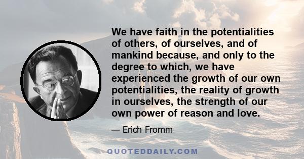 We have faith in the potentialities of others, of ourselves, and of mankind because, and only to the degree to which, we have experienced the growth of our own potentialities, the reality of growth in ourselves, the