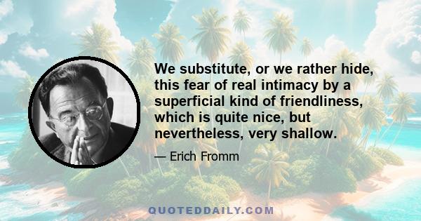 We substitute, or we rather hide, this fear of real intimacy by a superficial kind of friendliness, which is quite nice, but nevertheless, very shallow.