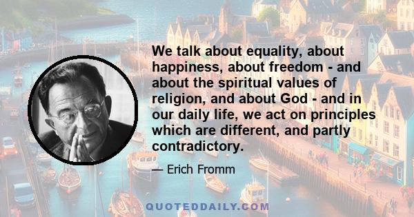 We talk about equality, about happiness, about freedom - and about the spiritual values of religion, and about God - and in our daily life, we act on principles which are different, and partly contradictory.