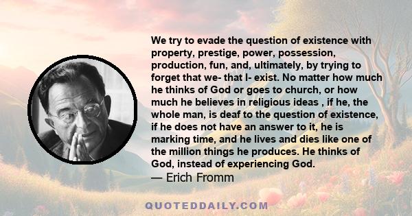 We try to evade the question of existence with property, prestige, power, possession, production, fun, and, ultimately, by trying to forget that we- that I- exist. No matter how much he thinks of God or goes to church,