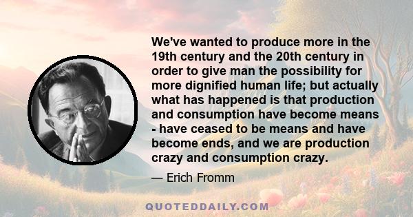 We've wanted to produce more in the 19th century and the 20th century in order to give man the possibility for more dignified human life; but actually what has happened is that production and consumption have become