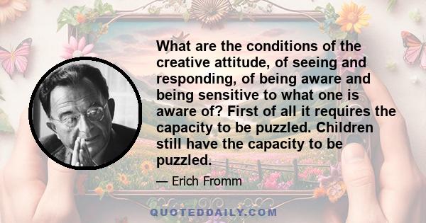 What are the conditions of the creative attitude, of seeing and responding, of being aware and being sensitive to what one is aware of? First of all it requires the capacity to be puzzled. Children still have the