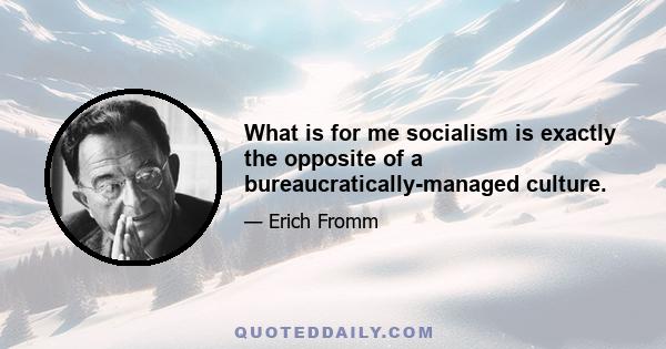 What is for me socialism is exactly the opposite of a bureaucratically-managed culture.