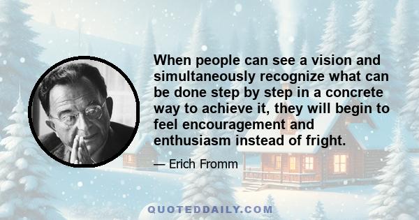 When people can see a vision and simultaneously recognize what can be done step by step in a concrete way to achieve it, they will begin to feel encouragement and enthusiasm instead of fright.