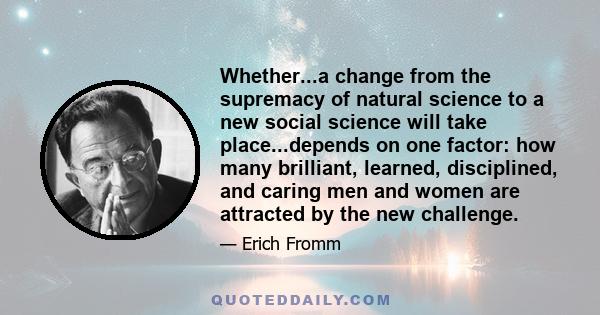 Whether...a change from the supremacy of natural science to a new social science will take place...depends on one factor: how many brilliant, learned, disciplined, and caring men and women are attracted by the new