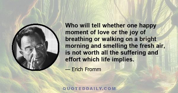 Who will tell whether one happy moment of love or the joy of breathing or walking on a bright morning and smelling the fresh air, is not worth all the suffering and effort which life implies.