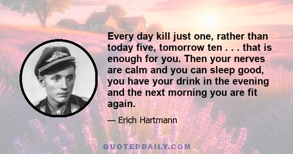 Every day kill just one, rather than today five, tomorrow ten . . . that is enough for you. Then your nerves are calm and you can sleep good, you have your drink in the evening and the next morning you are fit again.