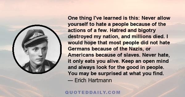 One thing I've learned is this: Never allow yourself to hate a people because of the actions of a few. Hatred and bigotry destroyed my nation, and millions died. I would hope that most people did not hate Germans