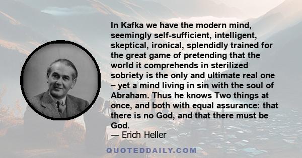 In Kafka we have the modern mind, seemingly self-sufficient, intelligent, skeptical, ironical, splendidly trained for the great game of pretending that the world it comprehends in sterilized sobriety is the only and