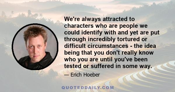 We're always attracted to characters who are people we could identify with and yet are put through incredibly tortured or difficult circumstances - the idea being that you don't really know who you are until you've been 