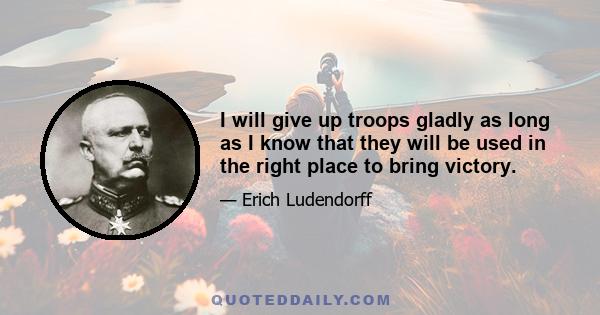 I will give up troops gladly as long as I know that they will be used in the right place to bring victory.