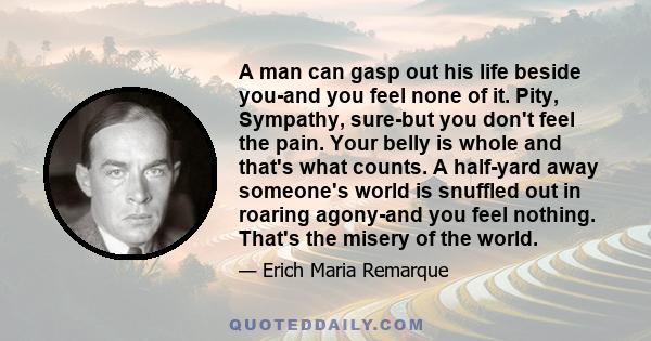 A man can gasp out his life beside you-and you feel none of it. Pity, Sympathy, sure-but you don't feel the pain. Your belly is whole and that's what counts. A half-yard away someone's world is snuffled out in roaring