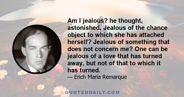 Am I jealous? he thought, astonished. Jealous of the chance object to which she has attached herself? Jealous of something that does not concern me? One can be jealous of a love that has turned away, but not of that to