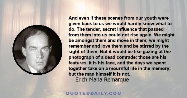 And even if these scenes from our youth were given back to us we would hardly know what to do. The tender, secret influence that passed from them into us could not rise again. We might be amongst them and move in them;