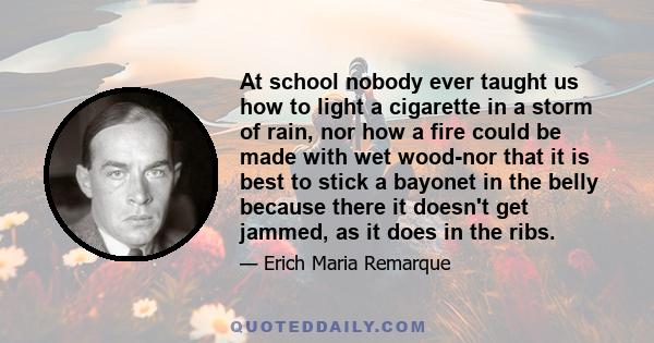 At school nobody ever taught us how to light a cigarette in a storm of rain, nor how a fire could be made with wet wood-nor that it is best to stick a bayonet in the belly because there it doesn't get jammed, as it does 