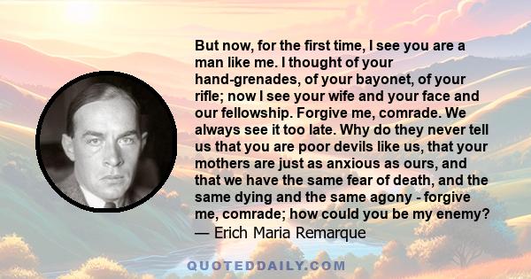 But now, for the first time, I see you are a man like me. I thought of your hand-grenades, of your bayonet, of your rifle; now I see your wife and your face and our fellowship. Forgive me, comrade. We always see it too