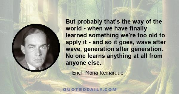 But probably that's the way of the world - when we have finally learned something we're too old to apply it - and so it goes, wave after wave, generation after generation. No one learns anything at all from anyone else.