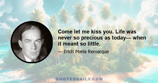 Come let me kiss you. Life was never so precious as today— when it meant so little.