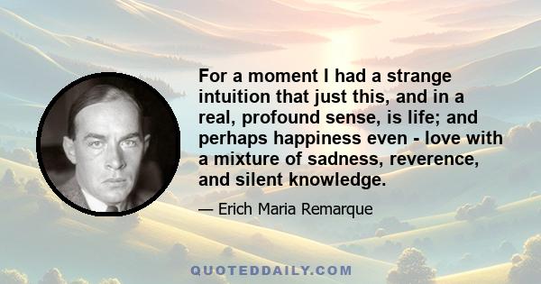 For a moment I had a strange intuition that just this, and in a real, profound sense, is life; and perhaps happiness even - love with a mixture of sadness, reverence, and silent knowledge.