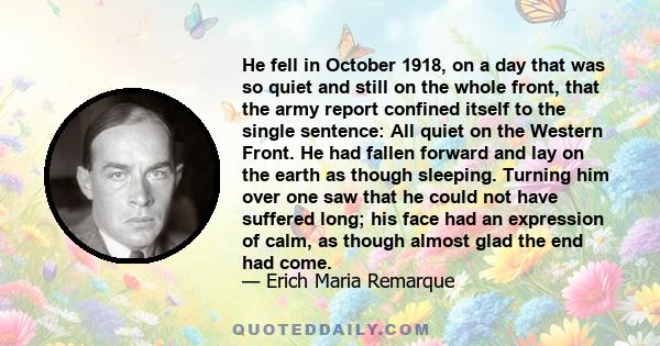 He fell in October 1918, on a day that was so quiet and still on the whole front, that the army report confined itself to the single sentence: All quiet on the Western Front. He had fallen forward and lay on the earth