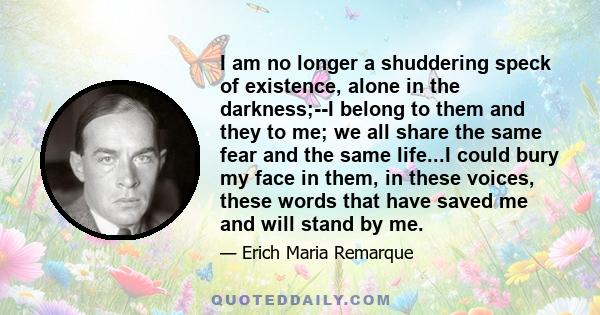 I am no longer a shuddering speck of existence, alone in the darkness;--I belong to them and they to me; we all share the same fear and the same life...I could bury my face in them, in these voices, these words that