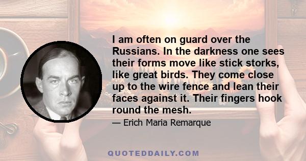 I am often on guard over the Russians. In the darkness one sees their forms move like stick storks, like great birds. They come close up to the wire fence and lean their faces against it. Their fingers hook round the