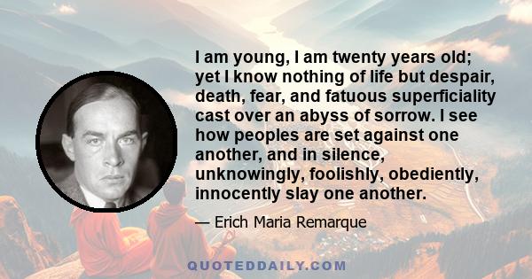 I am young, I am twenty years old; yet I know nothing of life but despair, death, fear, and fatuous superficiality cast over an abyss of sorrow. I see how peoples are set against one another, and in silence,