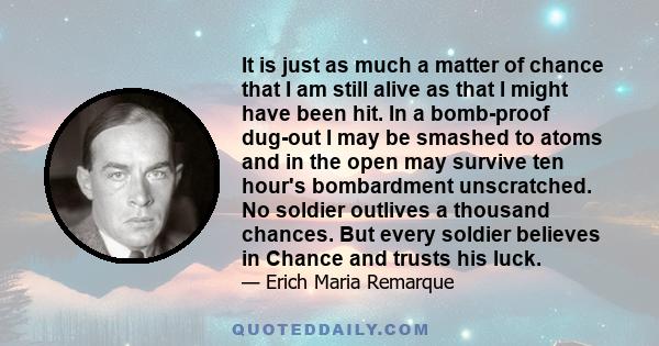 It is just as much a matter of chance that I am still alive as that I might have been hit. In a bomb-proof dug-out I may be smashed to atoms and in the open may survive ten hour's bombardment unscratched. No soldier