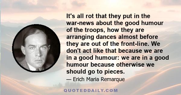 It's all rot that they put in the war-news about the good humour of the troops, how they are arranging dances almost before they are out of the front-line. We don't act like that because we are in a good humour: we are