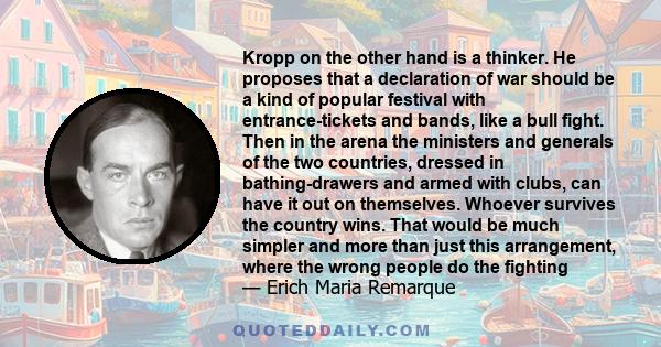 Kropp on the other hand is a thinker. He proposes that a declaration of war should be a kind of popular festival with entrance-tickets and bands, like a bull fight. Then in the arena the ministers and generals of the