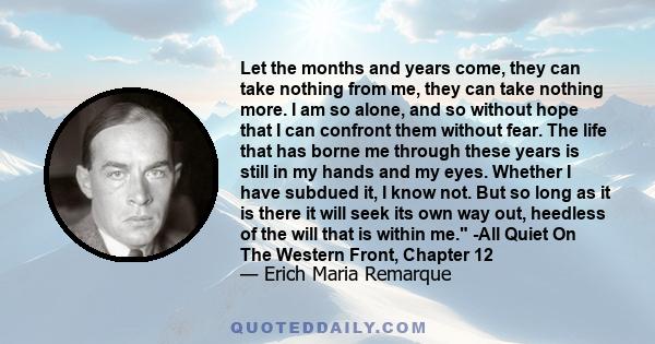 Let the months and years come, they can take nothing from me, they can take nothing more. I am so alone, and so without hope that I can confront them without fear. The life that has borne me through these years is still 