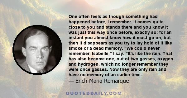 One often feels as though something had happened before, I remember. It comes quite close to you and stands there and you know it was just this way once before, exactly so; for an instant you almost know how it must go