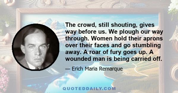 The crowd, still shouting, gives way before us. We plough our way through. Women hold their aprons over their faces and go stumbling away. A roar of fury goes up. A wounded man is being carried off.