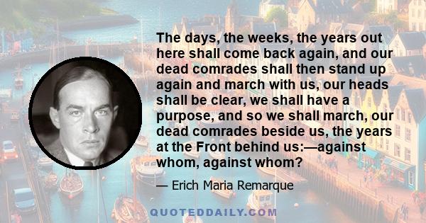 The days, the weeks, the years out here shall come back again, and our dead comrades shall then stand up again and march with us, our heads shall be clear, we shall have a purpose, and so we shall march, our dead